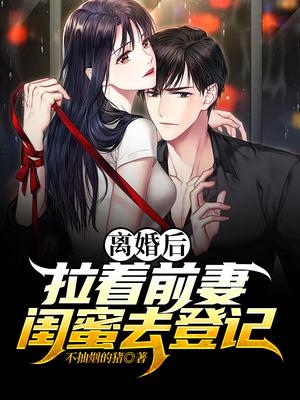 离婚后，拉着前妻闺蜜去登记